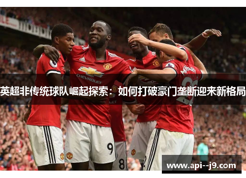 英超非传统球队崛起探索:如何打破豪门垄断迎来新格局 英超非传统球队崛起探索:如何打破豪门垄断迎来新格局