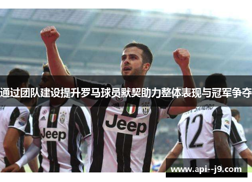 通过团队建设提升罗马球员默契助力整体表现与冠军争夺