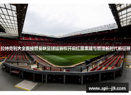拉特克利夫全面接管曼联足球运营权开启红魔重建与管理新时代新征程